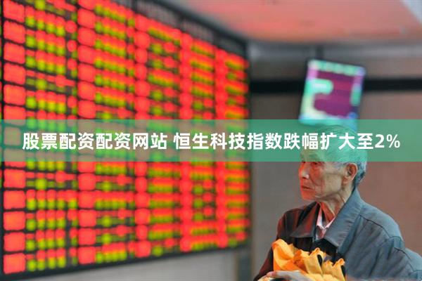 股票配资配资网站 恒生科技指数跌幅扩大至2%
