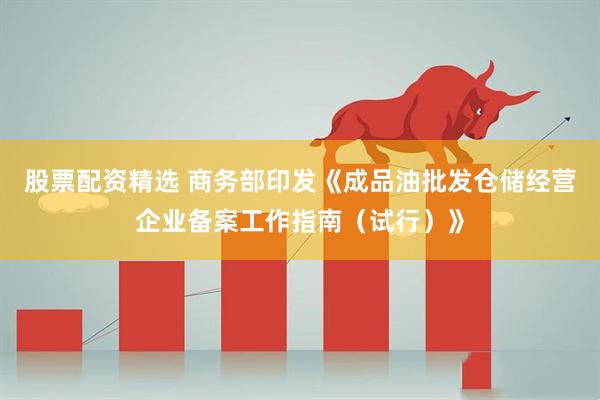 股票配资精选 商务部印发《成品油批发仓储经营企业备案工作指南（试行）》