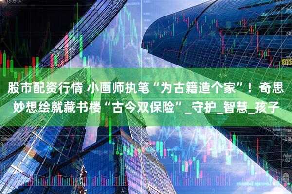 股市配资行情 小画师执笔“为古籍造个家”！奇思妙想绘就藏书楼“古今双保险”_守护_智慧_孩子