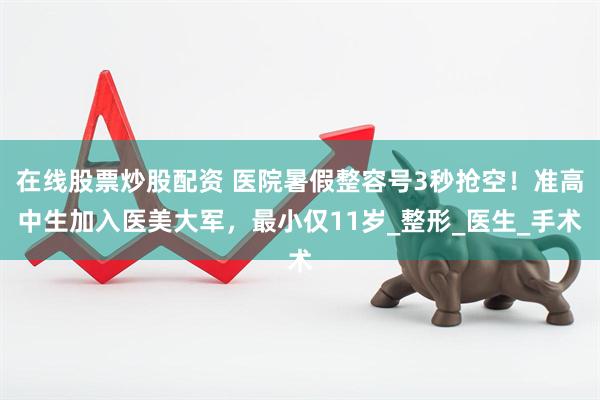 在线股票炒股配资 医院暑假整容号3秒抢空！准高中生加入医美大军，最小仅11岁_整形_医生_手术