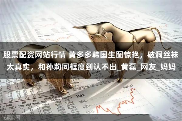 股票配资网站行情 黄多多韩国生图惊艳，破洞丝袜太真实，和孙莉同框瘦到认不出_黄磊_网友_妈妈