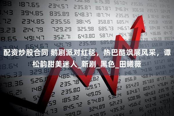 配资炒股合同 鹅剧派对红毯，热巴酷飒展风采，谭松韵甜美迷人_新剧_黑色_田曦薇