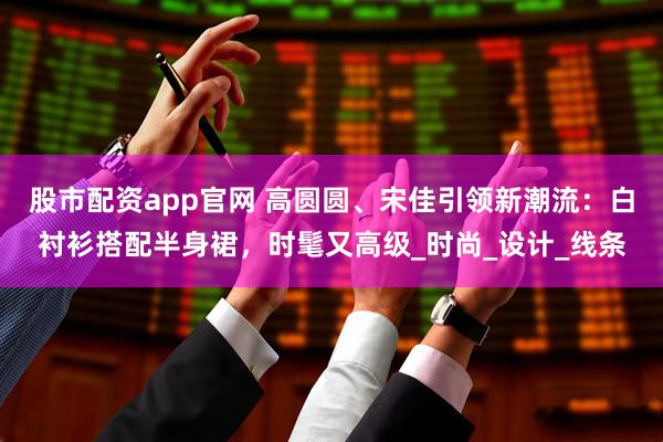 股市配资app官网 高圆圆、宋佳引领新潮流：白衬衫搭配半身裙，时髦又高级_时尚_设计_线条