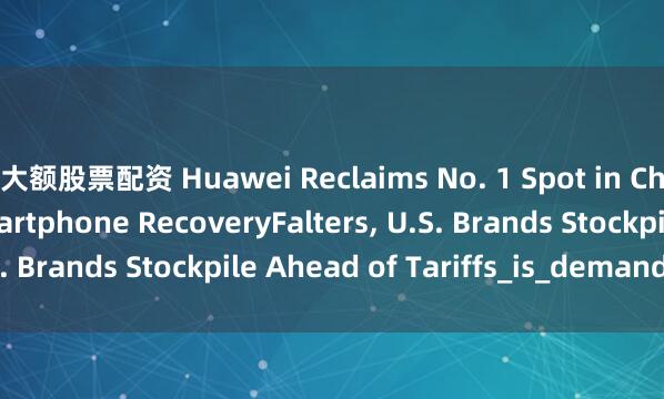 大额股票配资 Huawei Reclaims No. 1 Spot in China as Global Smartphone RecoveryFalters, U.S. Brands Stockpile Ahead of Tariffs_is_demand_new