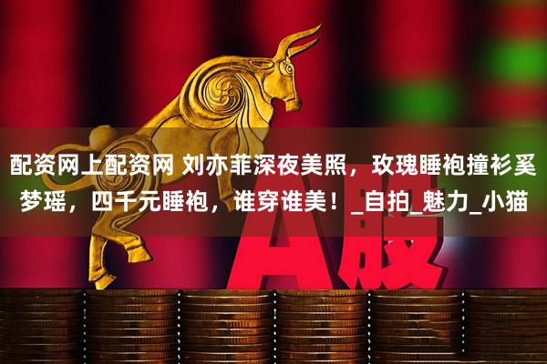 配资网上配资网 刘亦菲深夜美照，玫瑰睡袍撞衫奚梦瑶，四千元睡袍，谁穿谁美！_自拍_魅力_小猫