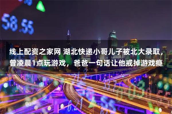 线上配资之家网 湖北快递小哥儿子被北大录取，曾凌晨1点玩游戏，爸爸一句话让他戒掉游戏瘾