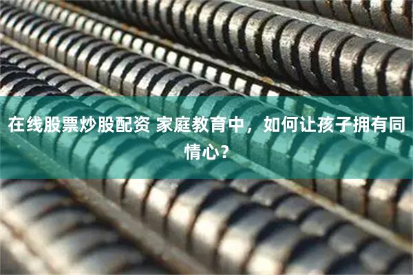 在线股票炒股配资 家庭教育中，如何让孩子拥有同情心？