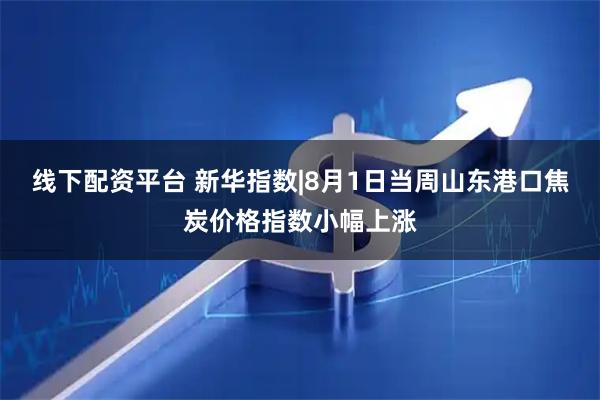线下配资平台 新华指数|8月1日当周山东港口焦炭价格指数小幅上涨