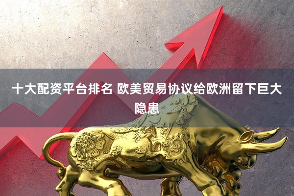 十大配资平台排名 欧美贸易协议给欧洲留下巨大隐患