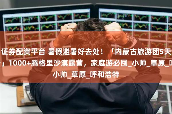 证券配资平台 暑假避暑好去处！「内蒙古旅游团5天4晚报价」1000+腾格里沙漠露营，家庭游必囤_小帅_草原_呼和浩特