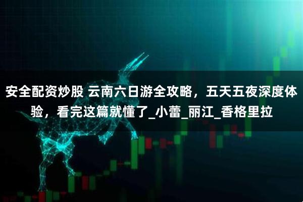 安全配资炒股 云南六日游全攻略，五天五夜深度体验，看完这篇就懂了_小蕾_丽江_香格里拉