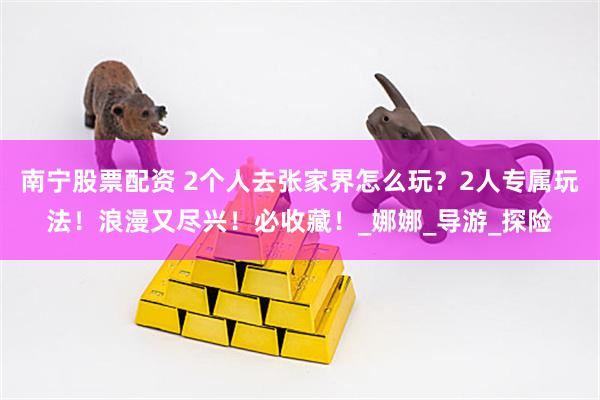 南宁股票配资 2个人去张家界怎么玩？2人专属玩法！浪漫又尽兴！必收藏！_娜娜_导游_探险