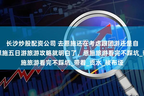 长沙炒股配资公司 去恩施还在考虑跟团游还是自由行？看完这篇恩施五日游旅游攻略就明白了，恩施旅游看完不踩坑_带着_贡水_梭布垭