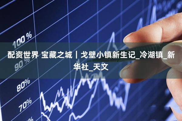 配资世界 宝藏之城｜戈壁小镇新生记_冷湖镇_新华社_天文