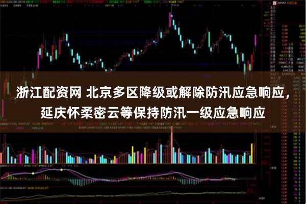 浙江配资网 北京多区降级或解除防汛应急响应，延庆怀柔密云等保持防汛一级应急响应