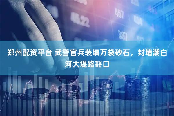 郑州配资平台 武警官兵装填万袋砂石，封堵潮白河大堤路豁口
