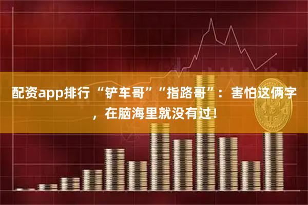 配资app排行 “铲车哥”“指路哥”：害怕这俩字，在脑海里就没有过！