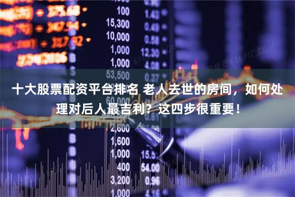 十大股票配资平台排名 老人去世的房间，如何处理对后人最吉利？这四步很重要！