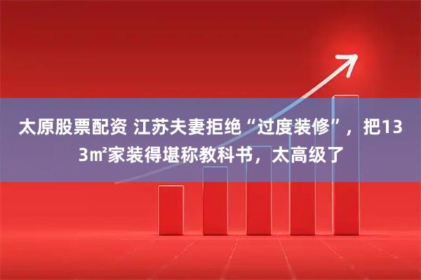太原股票配资 江苏夫妻拒绝“过度装修”，把133㎡家装得堪称教科书，太高级了