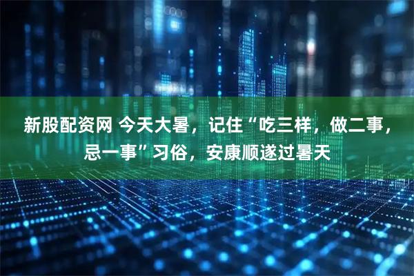 新股配资网 今天大暑，记住“吃三样，做二事，忌一事”习俗，安康顺遂过暑天