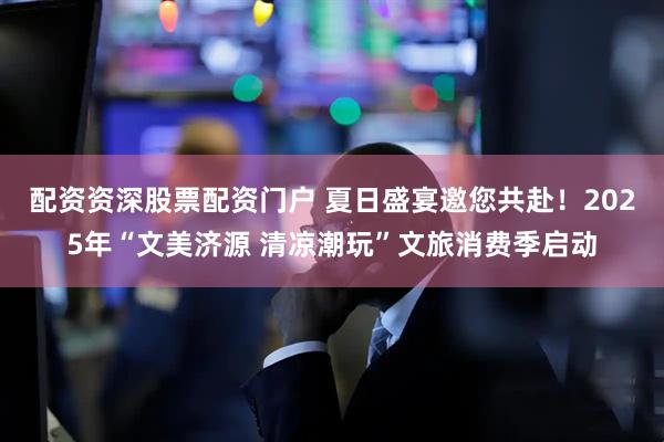 配资资深股票配资门户 夏日盛宴邀您共赴！2025年“文美济源 清凉潮玩”文旅消费季启动