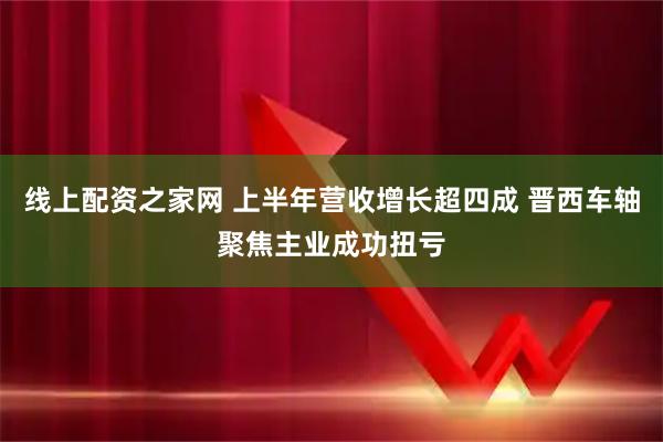 线上配资之家网 上半年营收增长超四成 晋西车轴聚焦主业成功扭亏