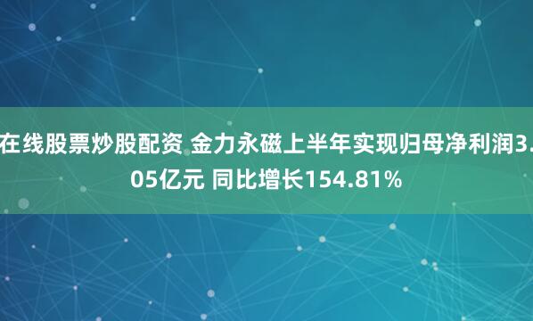 在线股票炒股配资 金力永磁上半年实现归母净利润3.05亿元 同比增长154.81%