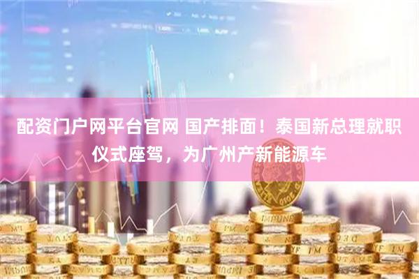 配资门户网平台官网 国产排面！泰国新总理就职仪式座驾，为广州产新能源车