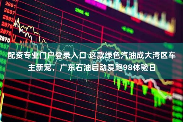 配资专业门户登录入口 这款绿色汽油成大湾区车主新宠，广东石油启动爱跑98体验日