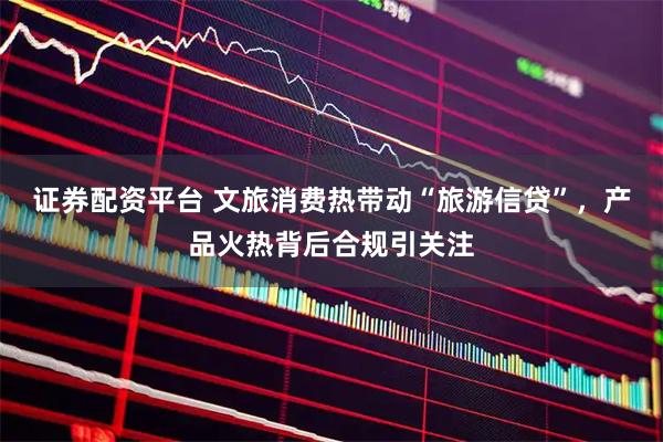 证券配资平台 文旅消费热带动“旅游信贷”，产品火热背后合规引关注