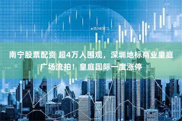 南宁股票配资 超4万人围观，深圳地标商业皇庭广场流拍！皇庭国际一度涨停