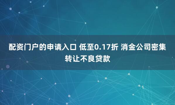 配资门户的申请入口 低至0.17折 消金公司密集转让不良贷款