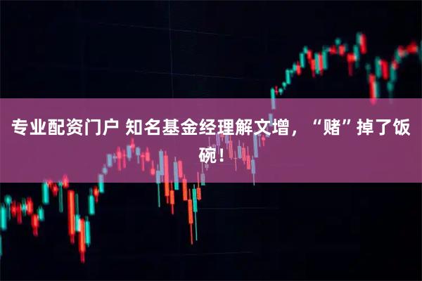 专业配资门户 知名基金经理解文增，“赌”掉了饭碗！