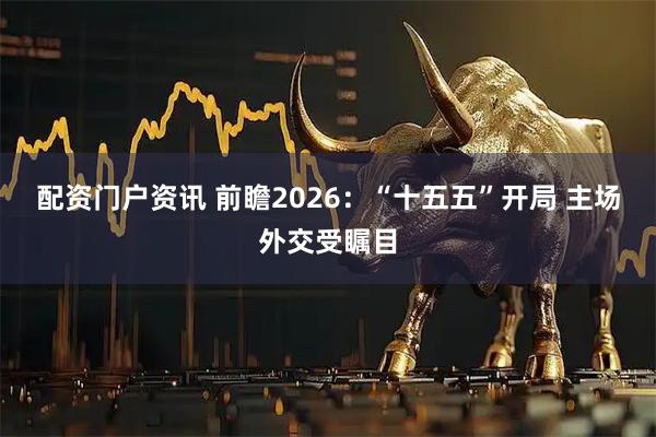 配资门户资讯 前瞻2026：“十五五”开局 主场外交受瞩目