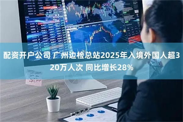 配资开户公司 广州边检总站2025年入境外国人超320万人次 同比增长28%