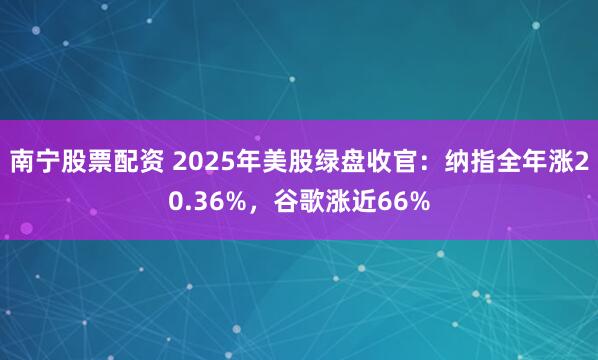 南宁股票配资 2025年美股绿盘收官:纳指全年涨20.36%,谷歌涨近66%