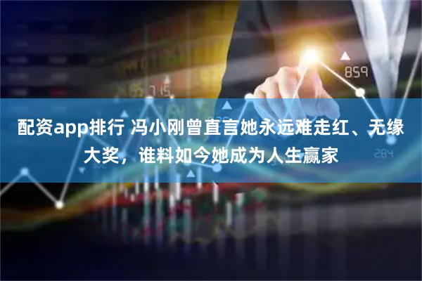 配资app排行 冯小刚曾直言她永远难走红、无缘大奖，谁料如今她成为人生赢家
