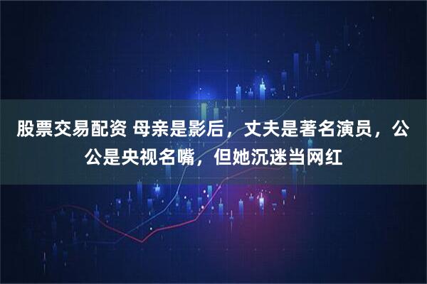 股票交易配资 母亲是影后，丈夫是著名演员，公公是央视名嘴，但她沉迷当网红