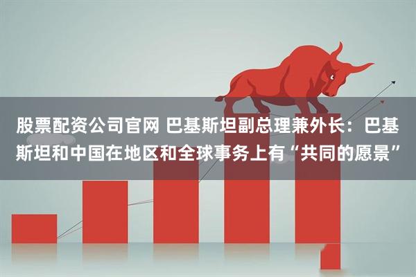 股票配资公司官网 巴基斯坦副总理兼外长：巴基斯坦和中国在地区和全球事务上有“共同的愿景”
