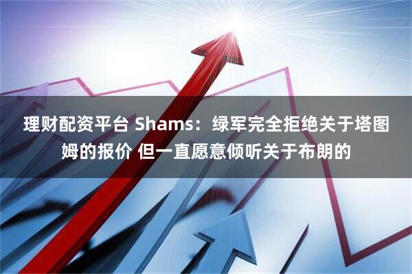理财配资平台 Shams：绿军完全拒绝关于塔图姆的报价 但一直愿意倾听关于布朗的