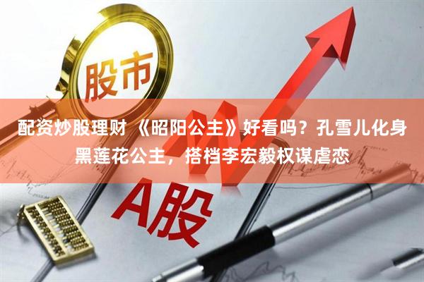 配资炒股理财 《昭阳公主》好看吗？孔雪儿化身黑莲花公主，搭档李宏毅权谋虐恋
