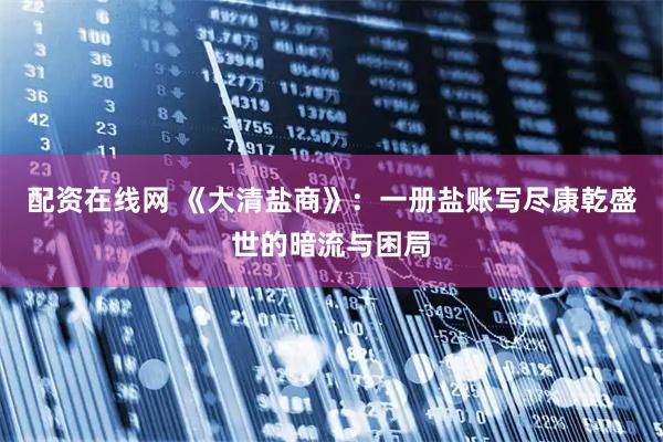 配资在线网 《大清盐商》：一册盐账写尽康乾盛世的暗流与困局