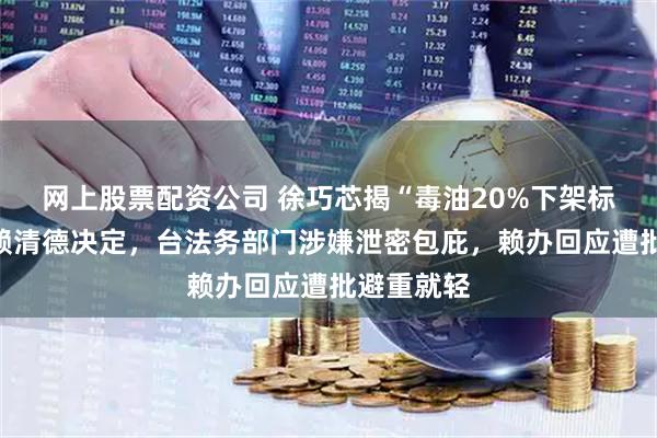 网上股票配资公司 徐巧芯揭“毒油20%下架标准”是由赖清德决定，台法务部门涉嫌泄密包庇，赖办回应遭批避重就轻